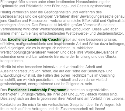 Führungskräfte stehen unter einer bestimmten Herausforderung der Optimalität und Effektivität ihrer Führungs- und Gestaltungshandlung. 
Häufig verdecken aber die Gepflogenheiten und Verfahren des Betriebsalltags und die gängigen Verfahren ihrer Bewältigungsrezepte genau jene Quellen und Ressourcen, welche eine solche Effektivität und Optimalität erbringen könnten. Das Resultat ist letztlich großer Verschleiß und eine Verhinderung wirklicher Wertschöpfung und -produktion. Diese wird aber immer mehr zum einzig entscheidenden Wettbewerbs- und Bestehensfaktor. 
Das Excellence Leadership Coaching soll auf eine besonders präzise, effektive, maßgeschneiderte und inspirierende Art und Weise dazu beitragen, daß diejenigen, die es in Anspruch nehmen, zu wirklichen Wertschöpfungsgeneratoren werden und dabei ihre Work-Life-Balance in scheinbar unerreichbar wirkende Bereiche der Erfüllung und des Glücks transponieren. 
Hierfür ist eine besondere intensive und vertrauliche Arbeit und Auseinandersetzung von Nöten, die auf der Höhe der Beratungs- und Entwicklungskunst ist, die Fallen des puren Technizismus im Coaching umschifft, um wirklich persönlich, individuell und von daher vielfach gewinnbringend, energetisierend und befähigend zu sein. 
Das Excellence Leadership Programm arbeitet an augenblicklich befähigten Führungskräften, die ihrer Zeit und Zunft vielfach voraus sind. Dies zeigt sich an den Ergebnissen ihrer Arbeit und am Vorbild ihres Lebens. 
Kontaktieren Sie mich für ein vertrauliches Gespräch über Ihr Anliegen. Ich freue mich auf Ihre Anfragen und die Zusammenarbeit mit Ihnen!
