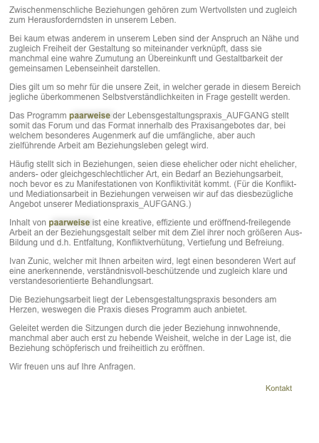 Zwischenmenschliche Beziehungen gehören zum Wertvollsten und zugleich zum Herausforderndsten in unserem Leben. 
Bei kaum etwas anderem in unserem Leben sind der Anspruch an Nähe und zugleich Freiheit der Gestaltung so miteinander verknüpft, dass sie manchmal eine wahre Zumutung an Übereinkunft und Gestaltbarkeit der gemeinsamen Lebenseinheit darstellen. 
Dies gilt um so mehr für die unsere Zeit, in welcher gerade in diesem Bereich jegliche überkommenen Selbstverständlichkeiten in Frage gestellt werden. 
Das Programm paarweise der Lebensgestaltungspraxis_AUFGANG stellt somit das Forum und das Format innerhalb des Praxisangebotes dar, bei welchem besonderes Augenmerk auf die umfängliche, aber auch zielführende Arbeit am Beziehungsleben gelegt wird.
Häufig stellt sich in Beziehungen, seien diese ehelicher oder nicht ehelicher, anders- oder gleichgeschlechtlicher Art, ein Bedarf an Beziehungsarbeit, noch bevor es zu Manifestationen von Konfliktivität kommt. (Für die Konflikt- und Mediationsarbeit in Beziehungen verweisen wir auf das diesbezügliche Angebot unserer Mediationspraxis_AUFGANG.)
Inhalt von paarweise ist eine kreative, effiziente und eröffnend-freilegende Arbeit an der Beziehungsgestalt selber mit dem Ziel ihrer noch größeren Aus-Bildung und d.h. Entfaltung, Konfliktverhütung, Vertiefung und Befreiung. 
Ivan Zunic, welcher mit Ihnen arbeiten wird, legt einen besonderen Wert auf eine anerkennende, verständnisvoll-beschützende und zugleich klare und verstandesorientierte Behandlungsart. 
Die Beziehungsarbeit liegt der Lebensgestaltungspraxis besonders am Herzen, weswegen die Praxis dieses Programm auch anbietet. 
Geleitet werden die Sitzungen durch die jeder Beziehung innwohnende, manchmal aber auch erst zu hebende Weisheit, welche in der Lage ist, die Beziehung schöpferisch und freiheitlich zu eröffnen. 
Wir freuen uns auf Ihre Anfragen.   
                                                                                                           ￼

